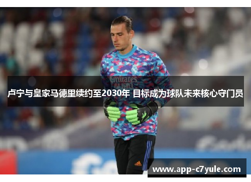 卢宁与皇家马德里续约至2030年 目标成为球队未来核心守门员